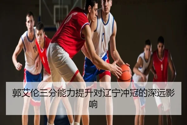 郭艾伦三分能力提升对辽宁冲冠的深远影响（Galaxy）